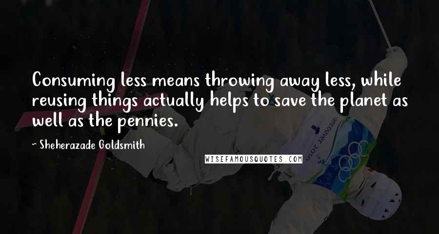 Sheherazade Goldsmith Quotes: Consuming less means throwing away less, while reusing things actually helps to save the planet as well as the pennies.