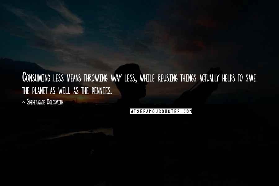 Sheherazade Goldsmith Quotes: Consuming less means throwing away less, while reusing things actually helps to save the planet as well as the pennies.