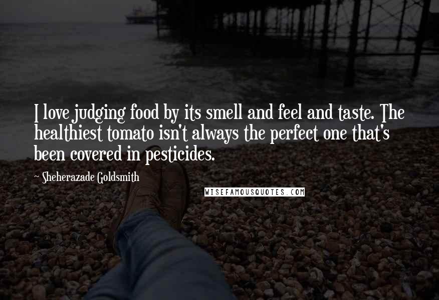 Sheherazade Goldsmith Quotes: I love judging food by its smell and feel and taste. The healthiest tomato isn't always the perfect one that's been covered in pesticides.