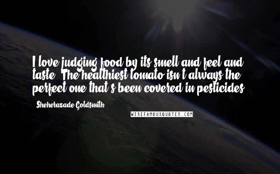 Sheherazade Goldsmith Quotes: I love judging food by its smell and feel and taste. The healthiest tomato isn't always the perfect one that's been covered in pesticides.