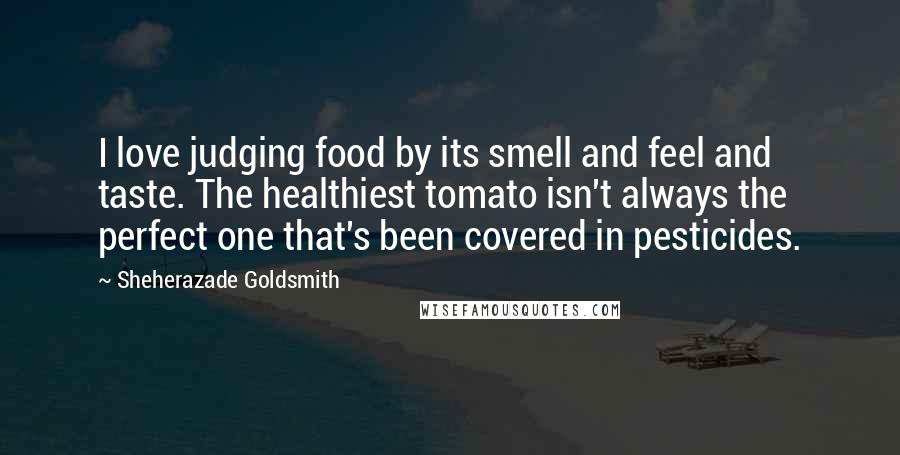 Sheherazade Goldsmith Quotes: I love judging food by its smell and feel and taste. The healthiest tomato isn't always the perfect one that's been covered in pesticides.