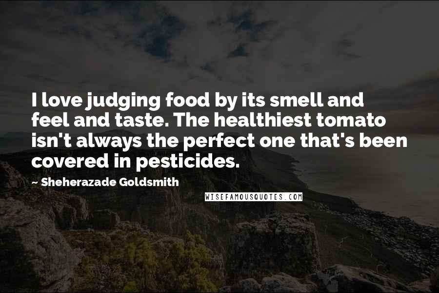 Sheherazade Goldsmith Quotes: I love judging food by its smell and feel and taste. The healthiest tomato isn't always the perfect one that's been covered in pesticides.