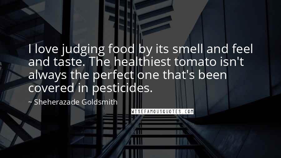 Sheherazade Goldsmith Quotes: I love judging food by its smell and feel and taste. The healthiest tomato isn't always the perfect one that's been covered in pesticides.