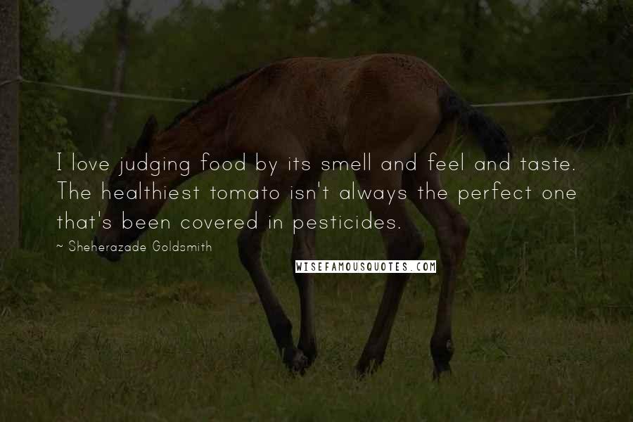 Sheherazade Goldsmith Quotes: I love judging food by its smell and feel and taste. The healthiest tomato isn't always the perfect one that's been covered in pesticides.