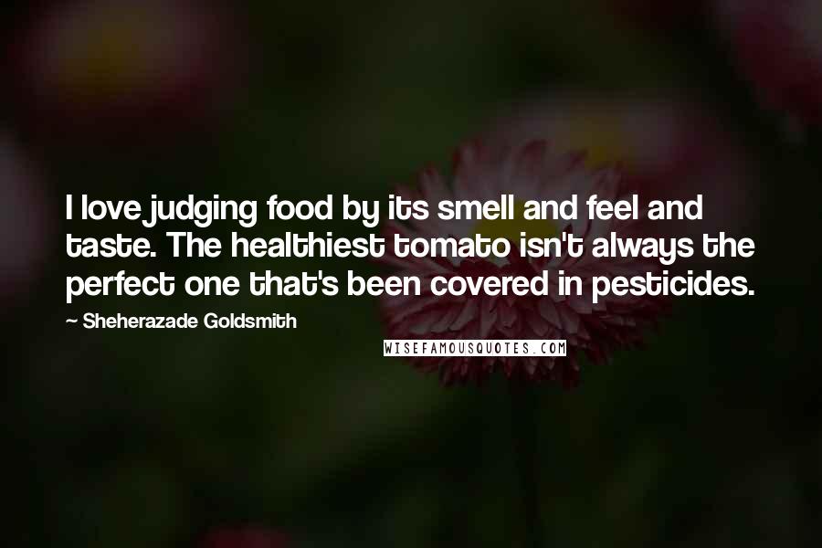 Sheherazade Goldsmith Quotes: I love judging food by its smell and feel and taste. The healthiest tomato isn't always the perfect one that's been covered in pesticides.