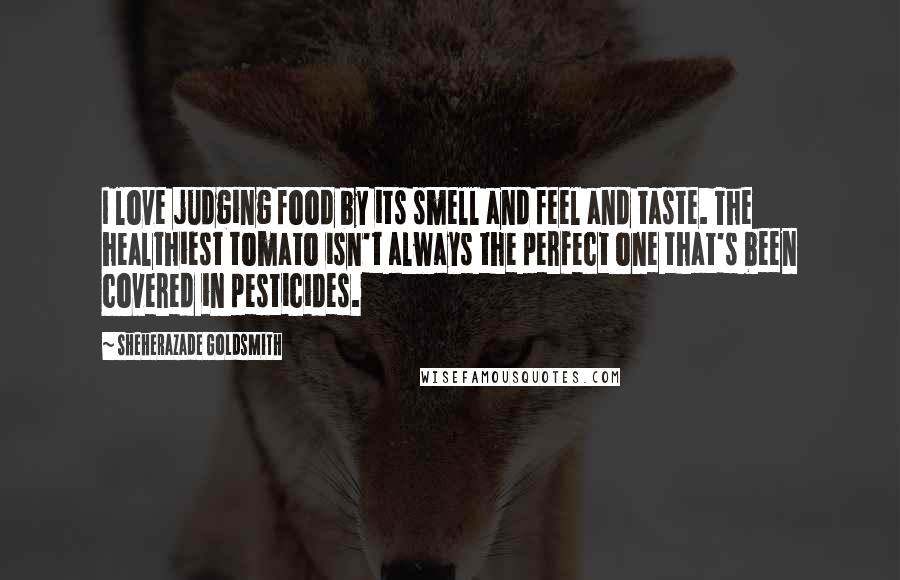 Sheherazade Goldsmith Quotes: I love judging food by its smell and feel and taste. The healthiest tomato isn't always the perfect one that's been covered in pesticides.