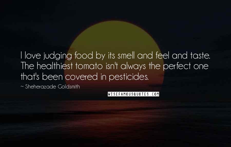 Sheherazade Goldsmith Quotes: I love judging food by its smell and feel and taste. The healthiest tomato isn't always the perfect one that's been covered in pesticides.