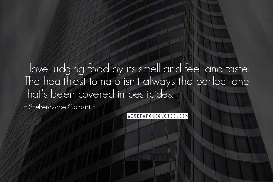 Sheherazade Goldsmith Quotes: I love judging food by its smell and feel and taste. The healthiest tomato isn't always the perfect one that's been covered in pesticides.