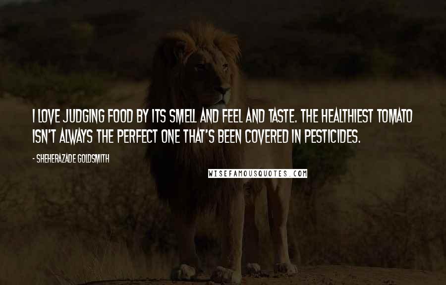 Sheherazade Goldsmith Quotes: I love judging food by its smell and feel and taste. The healthiest tomato isn't always the perfect one that's been covered in pesticides.