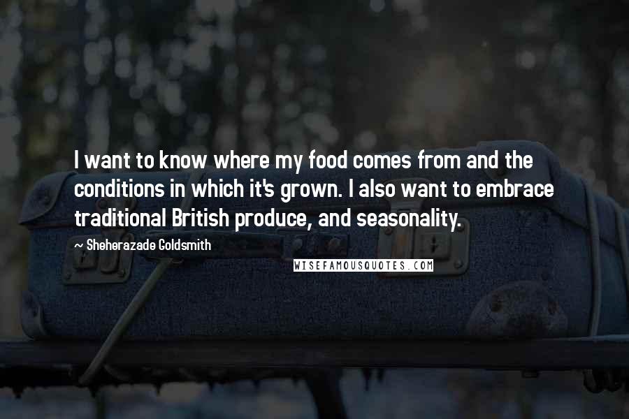 Sheherazade Goldsmith Quotes: I want to know where my food comes from and the conditions in which it's grown. I also want to embrace traditional British produce, and seasonality.