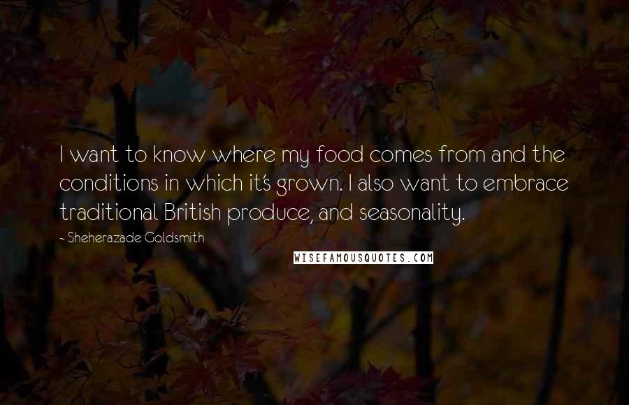 Sheherazade Goldsmith Quotes: I want to know where my food comes from and the conditions in which it's grown. I also want to embrace traditional British produce, and seasonality.