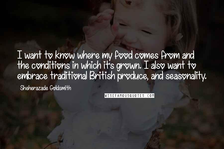 Sheherazade Goldsmith Quotes: I want to know where my food comes from and the conditions in which it's grown. I also want to embrace traditional British produce, and seasonality.