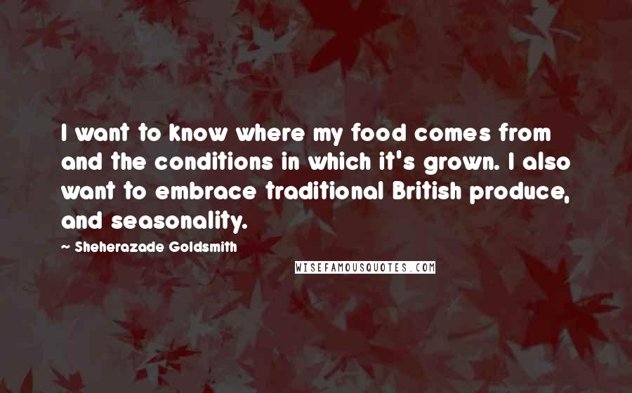 Sheherazade Goldsmith Quotes: I want to know where my food comes from and the conditions in which it's grown. I also want to embrace traditional British produce, and seasonality.