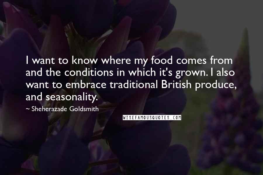 Sheherazade Goldsmith Quotes: I want to know where my food comes from and the conditions in which it's grown. I also want to embrace traditional British produce, and seasonality.