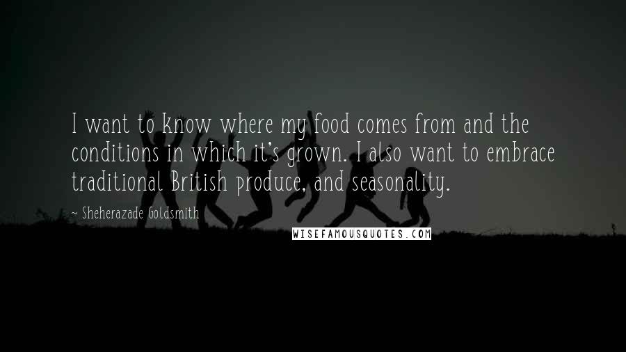 Sheherazade Goldsmith Quotes: I want to know where my food comes from and the conditions in which it's grown. I also want to embrace traditional British produce, and seasonality.