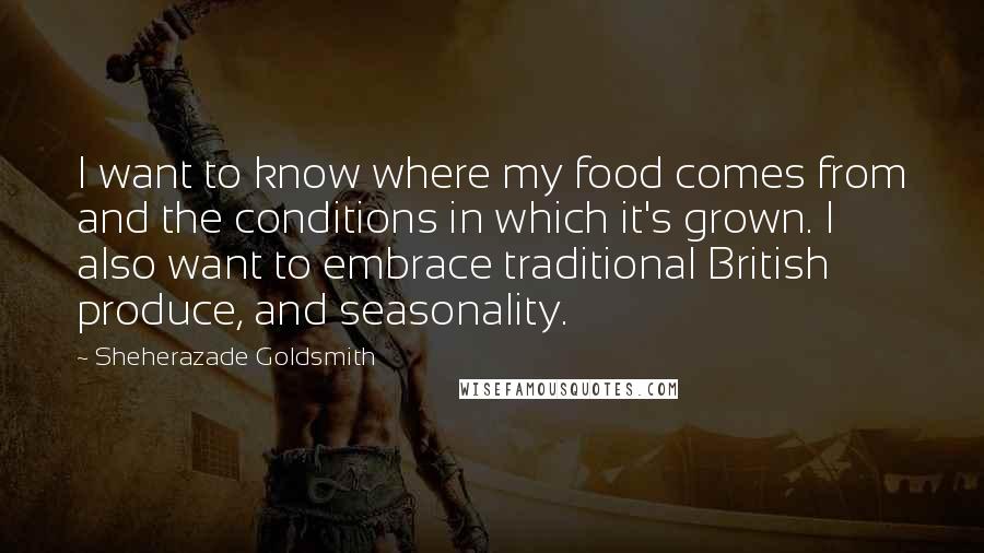 Sheherazade Goldsmith Quotes: I want to know where my food comes from and the conditions in which it's grown. I also want to embrace traditional British produce, and seasonality.