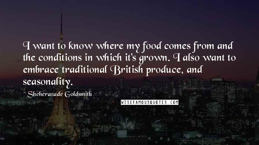 Sheherazade Goldsmith Quotes: I want to know where my food comes from and the conditions in which it's grown. I also want to embrace traditional British produce, and seasonality.