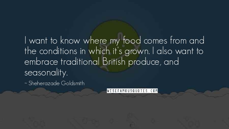 Sheherazade Goldsmith Quotes: I want to know where my food comes from and the conditions in which it's grown. I also want to embrace traditional British produce, and seasonality.