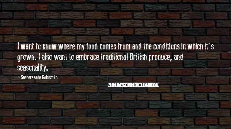 Sheherazade Goldsmith Quotes: I want to know where my food comes from and the conditions in which it's grown. I also want to embrace traditional British produce, and seasonality.