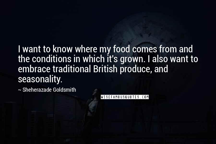 Sheherazade Goldsmith Quotes: I want to know where my food comes from and the conditions in which it's grown. I also want to embrace traditional British produce, and seasonality.