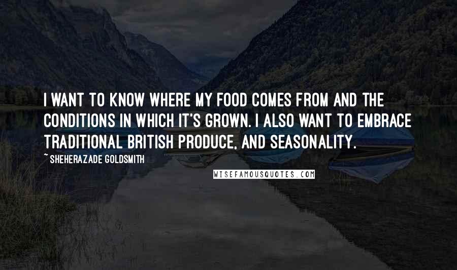 Sheherazade Goldsmith Quotes: I want to know where my food comes from and the conditions in which it's grown. I also want to embrace traditional British produce, and seasonality.