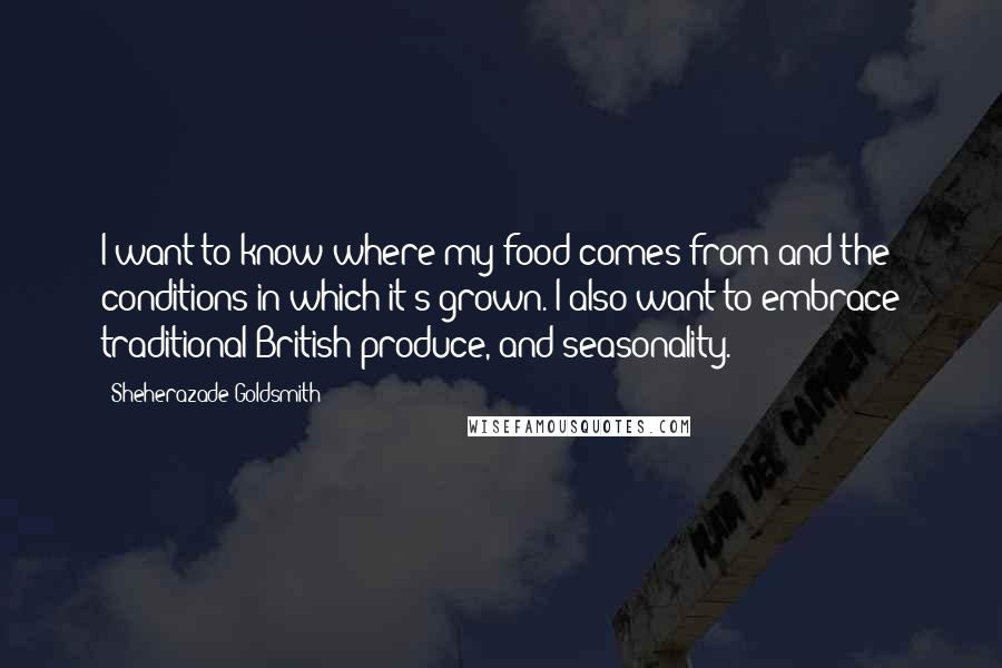 Sheherazade Goldsmith Quotes: I want to know where my food comes from and the conditions in which it's grown. I also want to embrace traditional British produce, and seasonality.