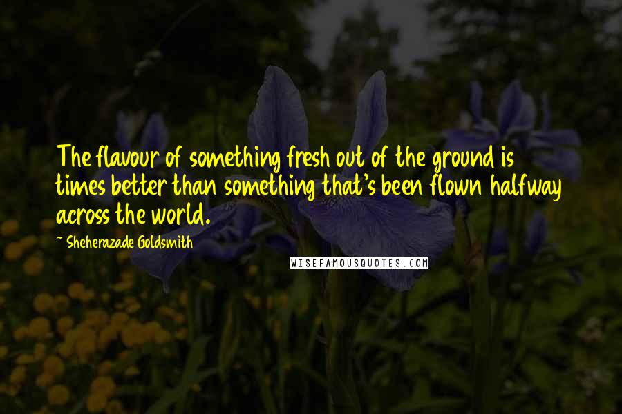 Sheherazade Goldsmith Quotes: The flavour of something fresh out of the ground is 10 times better than something that's been flown halfway across the world.