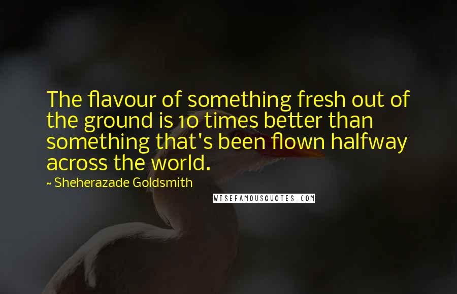 Sheherazade Goldsmith Quotes: The flavour of something fresh out of the ground is 10 times better than something that's been flown halfway across the world.