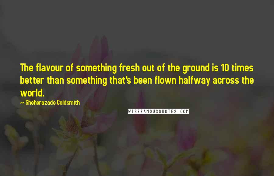 Sheherazade Goldsmith Quotes: The flavour of something fresh out of the ground is 10 times better than something that's been flown halfway across the world.