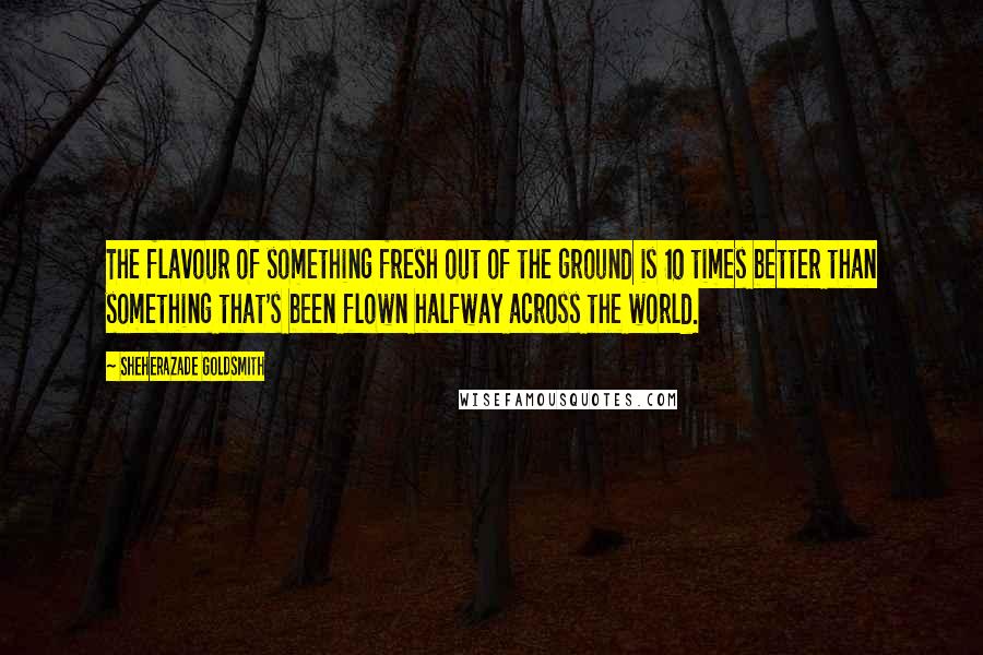 Sheherazade Goldsmith Quotes: The flavour of something fresh out of the ground is 10 times better than something that's been flown halfway across the world.