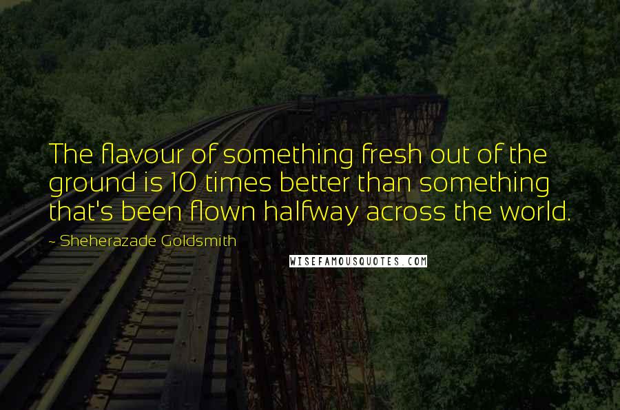 Sheherazade Goldsmith Quotes: The flavour of something fresh out of the ground is 10 times better than something that's been flown halfway across the world.