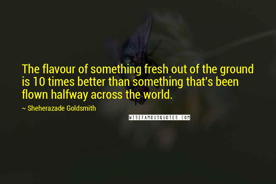 Sheherazade Goldsmith Quotes: The flavour of something fresh out of the ground is 10 times better than something that's been flown halfway across the world.