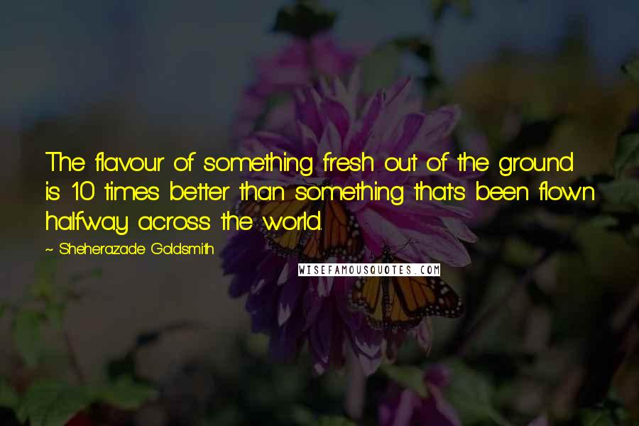 Sheherazade Goldsmith Quotes: The flavour of something fresh out of the ground is 10 times better than something that's been flown halfway across the world.