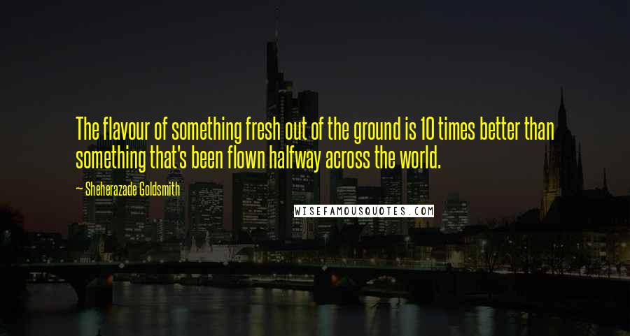 Sheherazade Goldsmith Quotes: The flavour of something fresh out of the ground is 10 times better than something that's been flown halfway across the world.