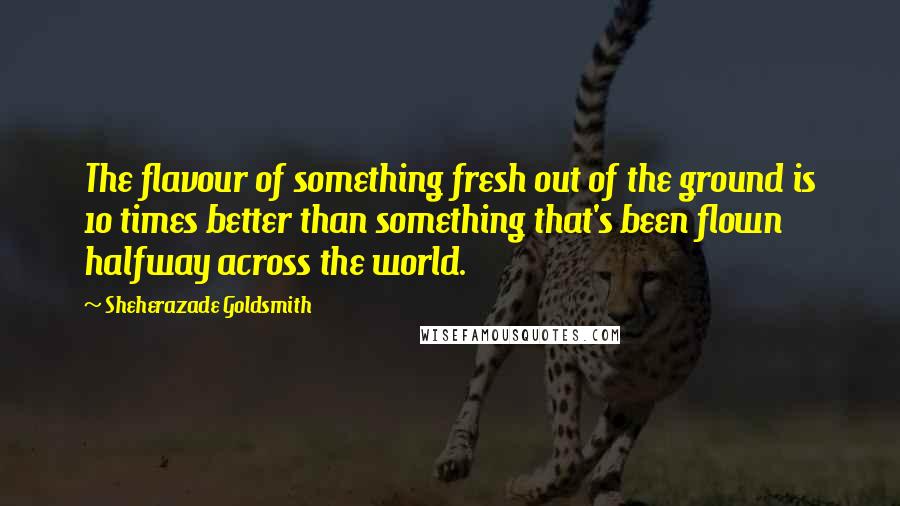 Sheherazade Goldsmith Quotes: The flavour of something fresh out of the ground is 10 times better than something that's been flown halfway across the world.