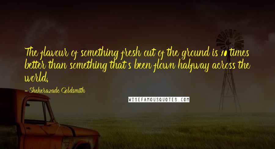 Sheherazade Goldsmith Quotes: The flavour of something fresh out of the ground is 10 times better than something that's been flown halfway across the world.