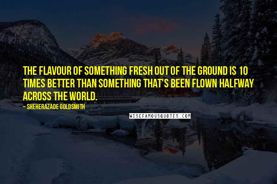 Sheherazade Goldsmith Quotes: The flavour of something fresh out of the ground is 10 times better than something that's been flown halfway across the world.