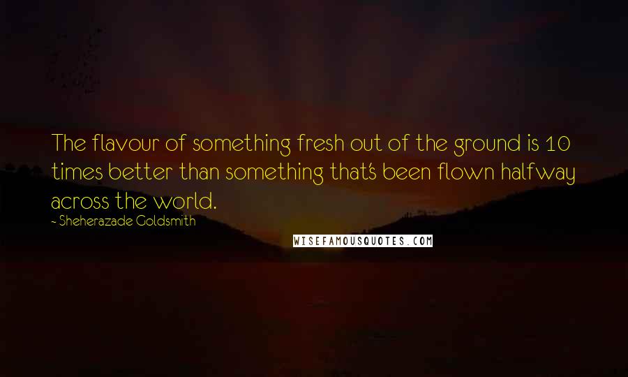 Sheherazade Goldsmith Quotes: The flavour of something fresh out of the ground is 10 times better than something that's been flown halfway across the world.