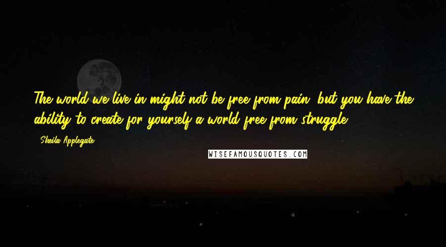 Sheila Applegate Quotes: The world we live in might not be free from pain, but you have the ability to create for yourself a world free from struggle.