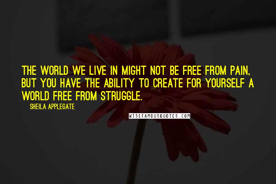 Sheila Applegate Quotes: The world we live in might not be free from pain, but you have the ability to create for yourself a world free from struggle.