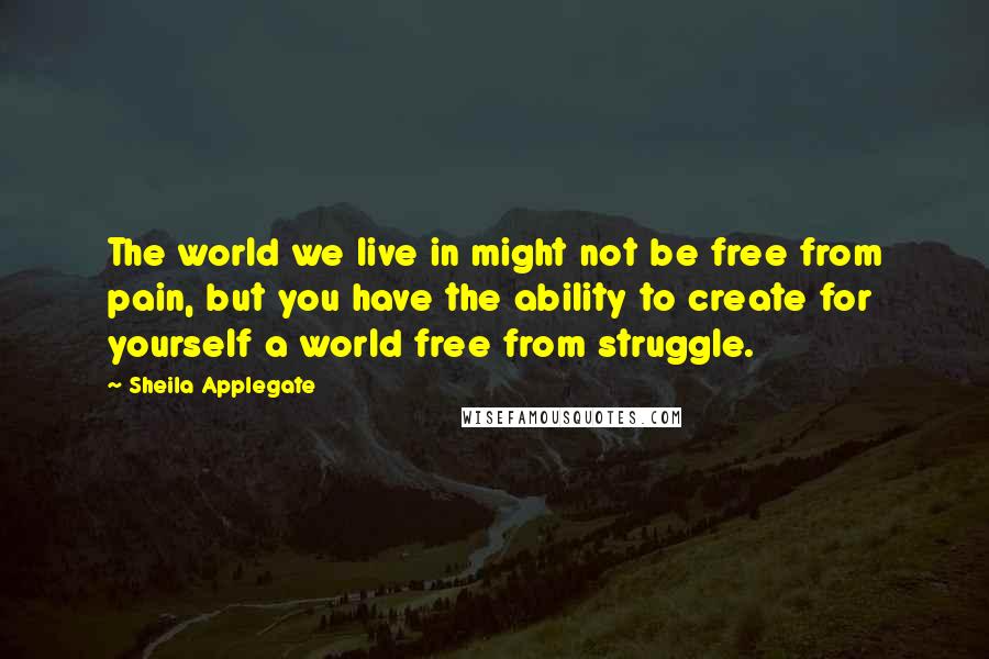 Sheila Applegate Quotes: The world we live in might not be free from pain, but you have the ability to create for yourself a world free from struggle.