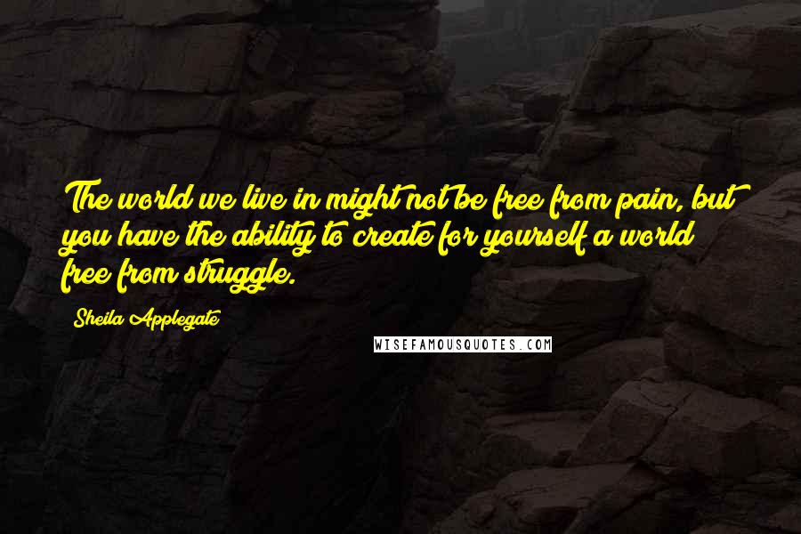 Sheila Applegate Quotes: The world we live in might not be free from pain, but you have the ability to create for yourself a world free from struggle.
