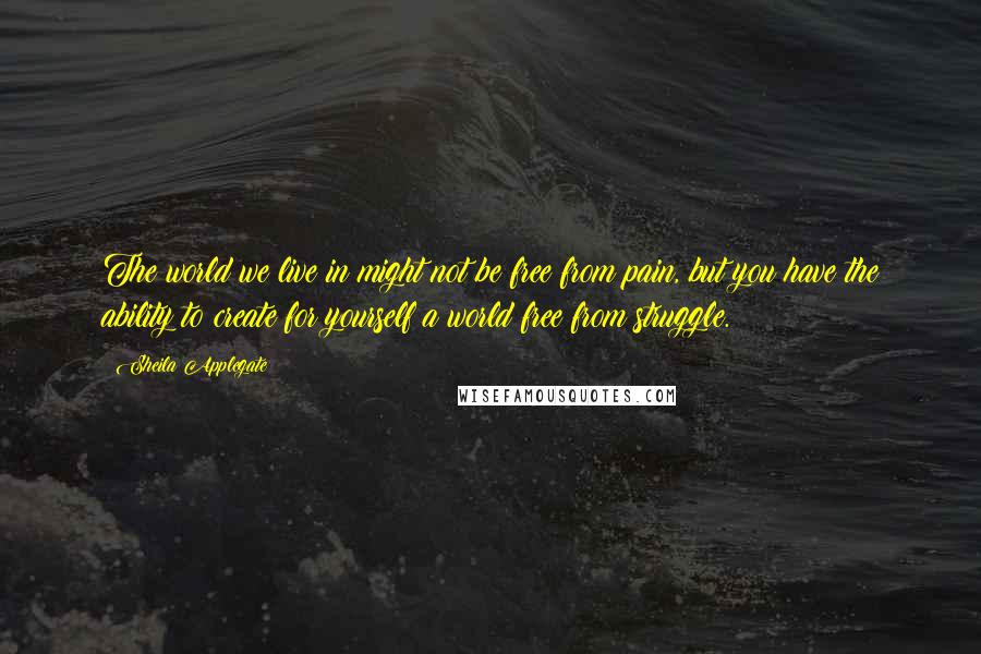 Sheila Applegate Quotes: The world we live in might not be free from pain, but you have the ability to create for yourself a world free from struggle.