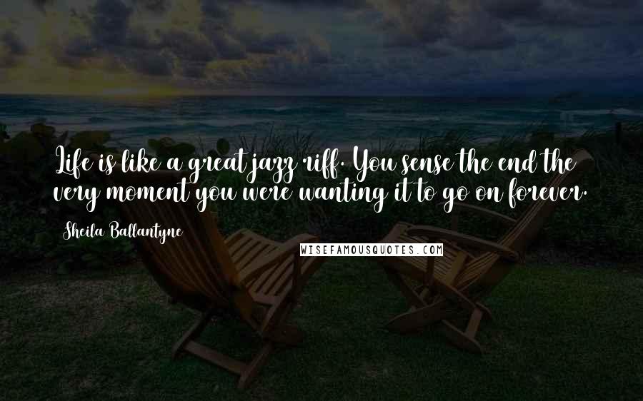 Sheila Ballantyne Quotes: Life is like a great jazz riff. You sense the end the very moment you were wanting it to go on forever.