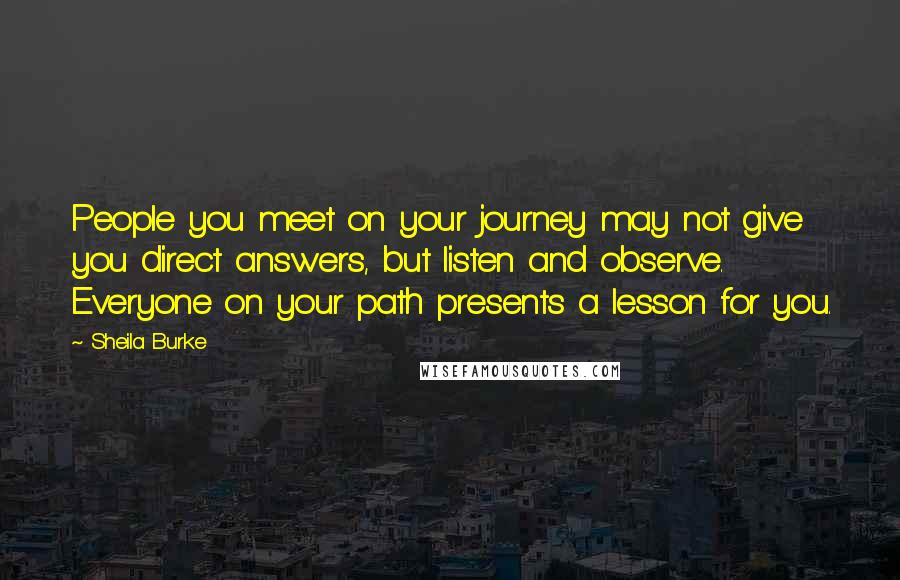 Sheila Burke Quotes: People you meet on your journey may not give you direct answers, but listen and observe. Everyone on your path presents a lesson for you.