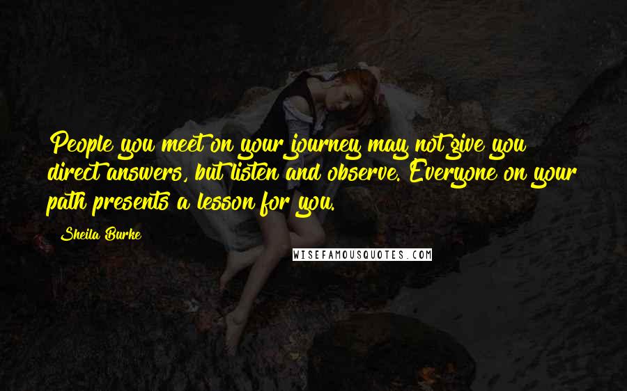 Sheila Burke Quotes: People you meet on your journey may not give you direct answers, but listen and observe. Everyone on your path presents a lesson for you.