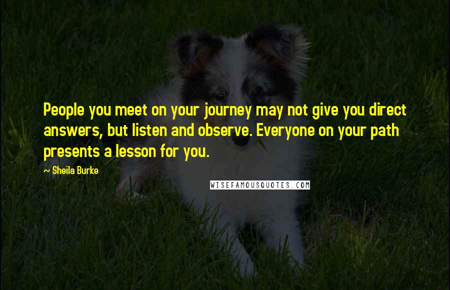 Sheila Burke Quotes: People you meet on your journey may not give you direct answers, but listen and observe. Everyone on your path presents a lesson for you.