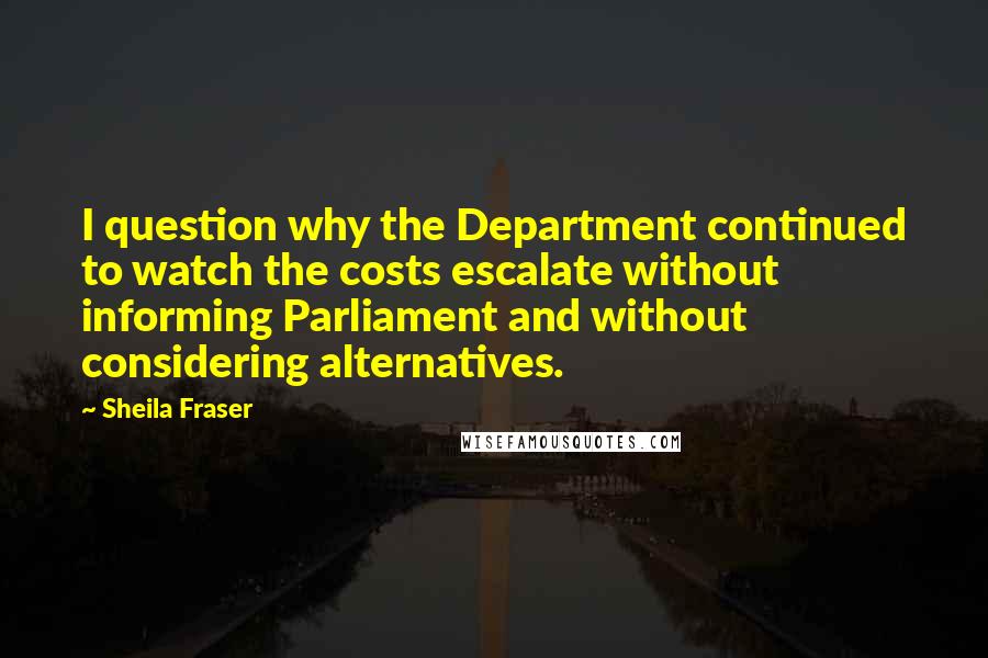 Sheila Fraser Quotes: I question why the Department continued to watch the costs escalate without informing Parliament and without considering alternatives.