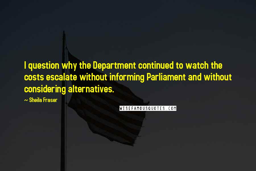 Sheila Fraser Quotes: I question why the Department continued to watch the costs escalate without informing Parliament and without considering alternatives.