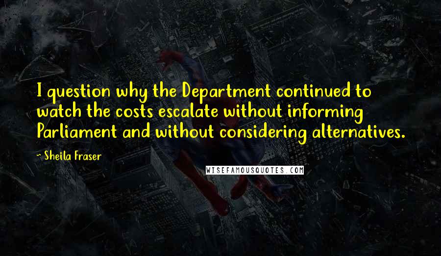 Sheila Fraser Quotes: I question why the Department continued to watch the costs escalate without informing Parliament and without considering alternatives.